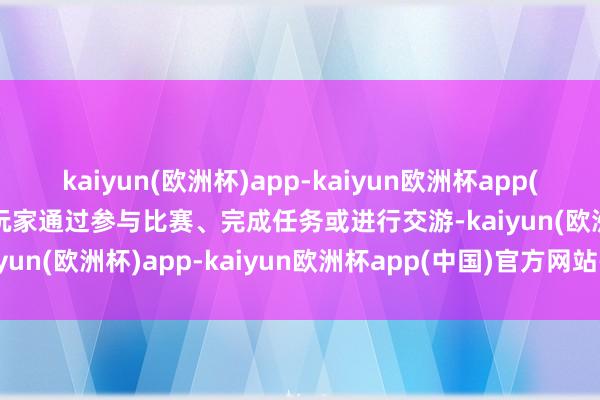 kaiyun(欧洲杯)app-kaiyun欧洲杯app(中国)官方网站-登录入口玩家通过参与比赛、完成任务或进行交游-kaiyun(欧洲杯)app-kaiyun欧洲杯app(中国)官方网站-登录入口