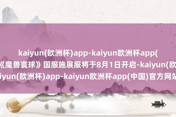 kaiyun(欧洲杯)app-kaiyun欧洲杯app(中国)官方网站-登录入口《魔兽寰球》国服施展服将于8月1日开启-kaiyun(欧洲杯)app-kaiyun欧洲杯app(中国)官方网站-登录入口