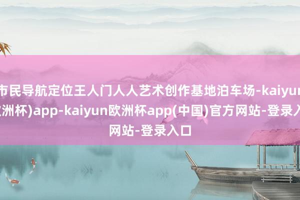 市民导航定位王人门人人艺术创作基地泊车场-kaiyun(欧洲杯)app-kaiyun欧洲杯app(中国)官方网站-登录入口