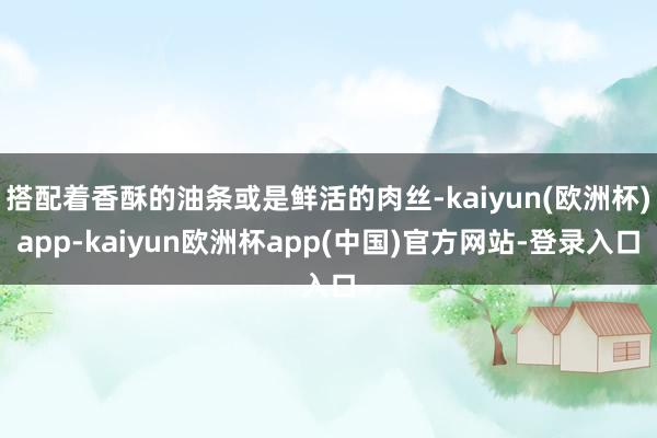 搭配着香酥的油条或是鲜活的肉丝-kaiyun(欧洲杯)app-kaiyun欧洲杯app(中国)官方网站-登录入口