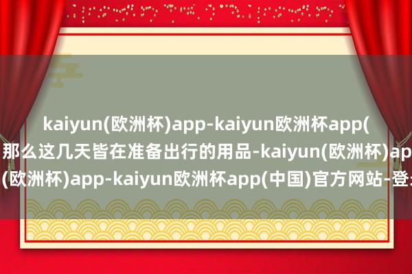 kaiyun(欧洲杯)app-kaiyun欧洲杯app(中国)官方网站-登录入口那么这几天皆在准备出行的用品-kaiyun(欧洲杯)app-kaiyun欧洲杯app(中国)官方网站-登录入口