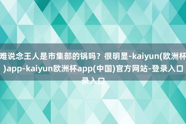 难说念王人是市集部的锅吗？很明显-kaiyun(欧洲杯)app-kaiyun欧洲杯app(中国)官方网站-登录入口