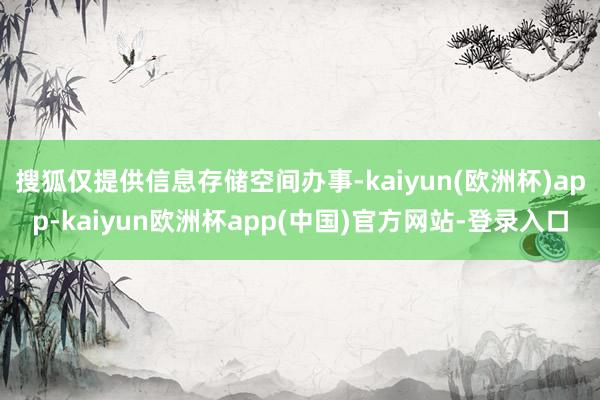 搜狐仅提供信息存储空间办事-kaiyun(欧洲杯)app-kaiyun欧洲杯app(中国)官方网站-登录入口