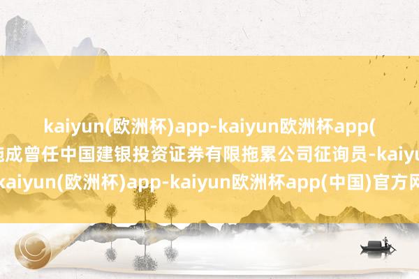 kaiyun(欧洲杯)app-kaiyun欧洲杯app(中国)官方网站-登录入口施成曾任中国建银投资证券有限拖累公司征询员-kaiyun(欧洲杯)app-kaiyun欧洲杯app(中国)官方网站-登录入口