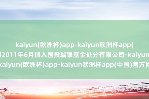 kaiyun(欧洲杯)app-kaiyun欧洲杯app(中国)官方网站-登录入口2011年6月加入国投瑞银基金处分有限公司-kaiyun(欧洲杯)app-kaiyun欧洲杯app(中国)官方网站-登录入口