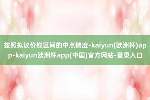 按照拟议价钱区间的中点揣度-kaiyun(欧洲杯)app-kaiyun欧洲杯app(中国)官方网站-登录入口