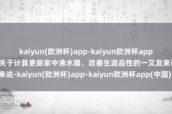 kaiyun(欧洲杯)app-kaiyun欧洲杯app(中国)官方网站-登录入口关于计算更新家中沸水器、改善生涯品性的一又友来说-kaiyun(欧洲杯)app-kaiyun欧洲杯app(中国)官方网站-登录入口