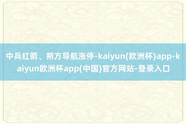 中兵红箭、朔方导航涨停-kaiyun(欧洲杯)app-kaiyun欧洲杯app(中国)官方网站-登录入口