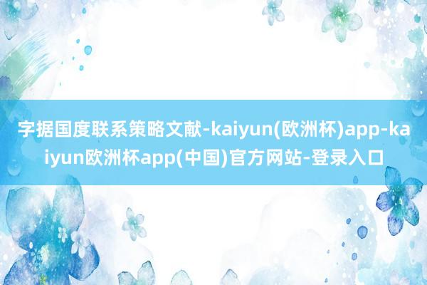 字据国度联系策略文献-kaiyun(欧洲杯)app-kaiyun欧洲杯app(中国)官方网站-登录入口