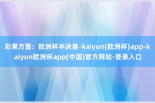 彩果方面：欧洲杯半决赛-kaiyun(欧洲杯)app-kaiyun欧洲杯app(中国)官方网站-登录入口