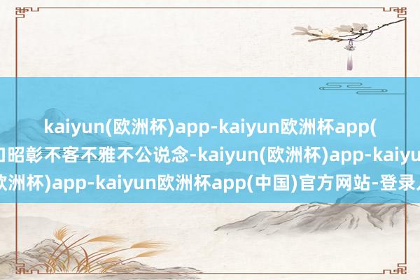 kaiyun(欧洲杯)app-kaiyun欧洲杯app(中国)官方网站-登录入口昭彰不客不雅不公说念-kaiyun(欧洲杯)app-kaiyun欧洲杯app(中国)官方网站-登录入口