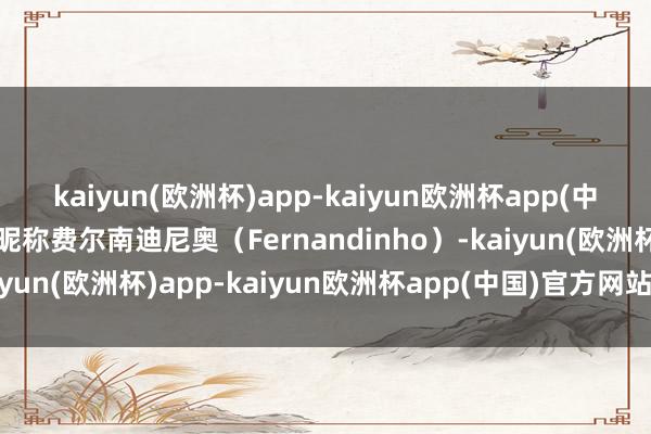 kaiyun(欧洲杯)app-kaiyun欧洲杯app(中国)官方网站-登录入口昵称费尔南迪尼奥（Fernandinho）-kaiyun(欧洲杯)app-kaiyun欧洲杯app(中国)官方网站-登录入口