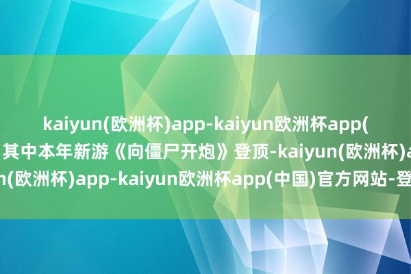 kaiyun(欧洲杯)app-kaiyun欧洲杯app(中国)官方网站-登录入口其中本年新游《向僵尸开炮》登顶-kaiyun(欧洲杯)app-kaiyun欧洲杯app(中国)官方网站-登录入口