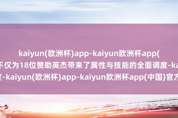 kaiyun(欧洲杯)app-kaiyun欧洲杯app(中国)官方网站-登录入口不仅为18位赞助英杰带来了属性与技能的全面调度-kaiyun(欧洲杯)app-kaiyun欧洲杯app(中国)官方网站-登录入口