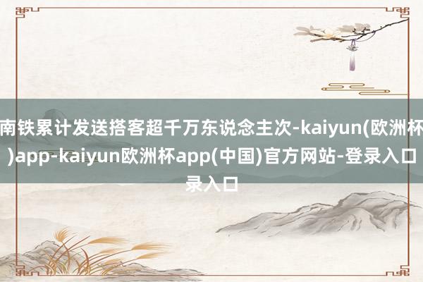 南铁累计发送搭客超千万东说念主次-kaiyun(欧洲杯)app-kaiyun欧洲杯app(中国)官方网站-登录入口