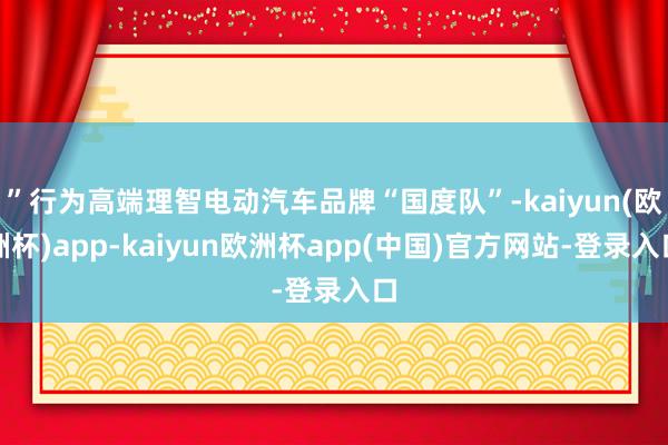 ”行为高端理智电动汽车品牌“国度队”-kaiyun(欧洲杯)app-kaiyun欧洲杯app(中国)官方网站-登录入口