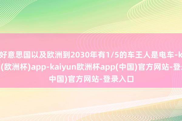 好意思国以及欧洲到2030年有1/5的车王人是电车-kaiyun(欧洲杯)app-kaiyun欧洲杯app(中国)官方网站-登录入口