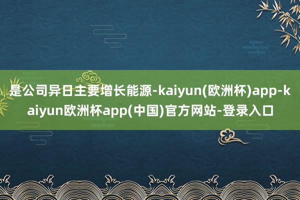 是公司异日主要增长能源-kaiyun(欧洲杯)app-kaiyun欧洲杯app(中国)官方网站-登录入口