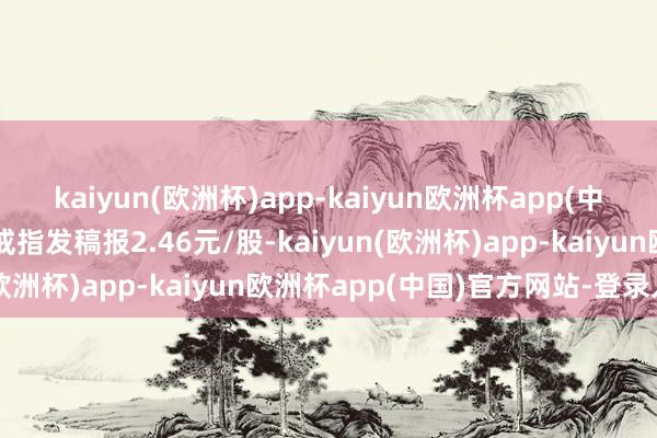 kaiyun(欧洲杯)app-kaiyun欧洲杯app(中国)官方网站-登录入口戒指发稿报2.46元/股-kaiyun(欧洲杯)app-kaiyun欧洲杯app(中国)官方网站-登录入口