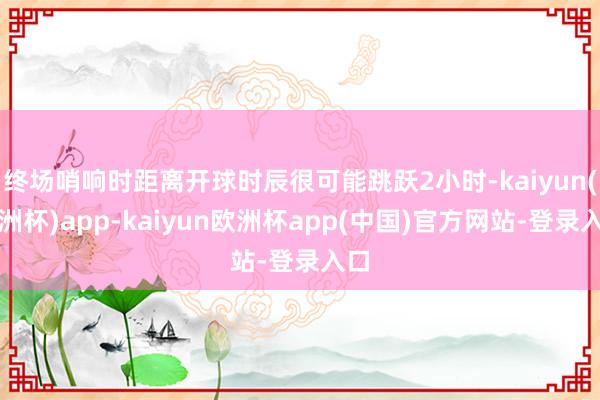 终场哨响时距离开球时辰很可能跳跃2小时-kaiyun(欧洲杯)app-kaiyun欧洲杯app(中国)官方网站-登录入口