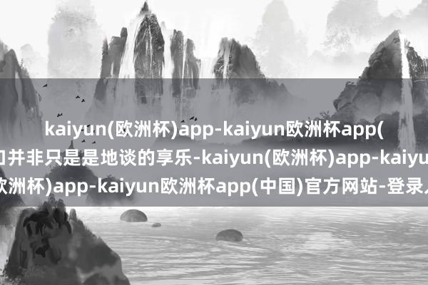 kaiyun(欧洲杯)app-kaiyun欧洲杯app(中国)官方网站-登录入口并非只是是地谈的享乐-kaiyun(欧洲杯)app-kaiyun欧洲杯app(中国)官方网站-登录入口