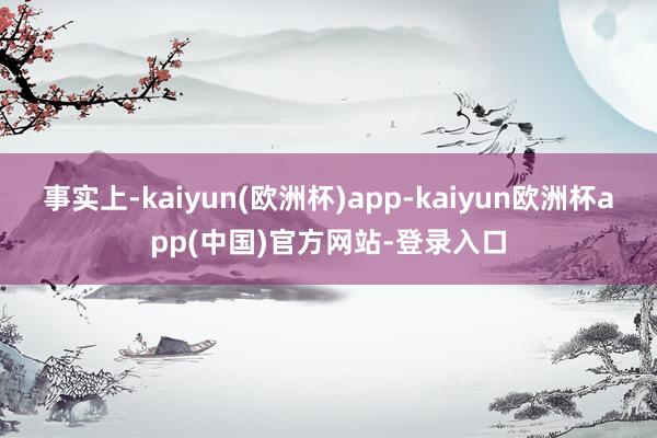 事实上-kaiyun(欧洲杯)app-kaiyun欧洲杯app(中国)官方网站-登录入口