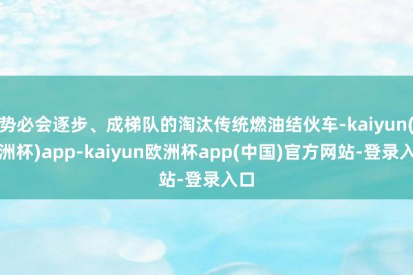 势必会逐步、成梯队的淘汰传统燃油结伙车-kaiyun(欧洲杯)app-kaiyun欧洲杯app(中国)官方网站-登录入口