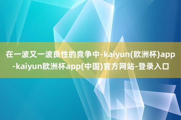 在一波又一波良性的竞争中-kaiyun(欧洲杯)app-kaiyun欧洲杯app(中国)官方网站-登录入口