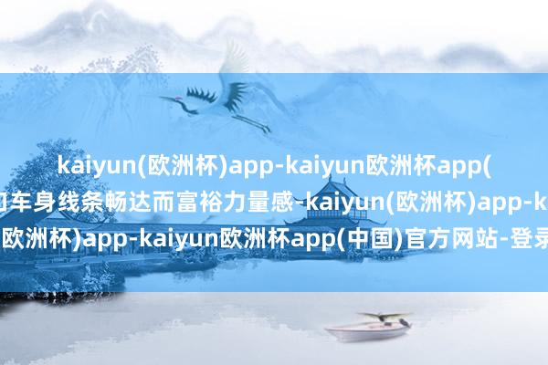 kaiyun(欧洲杯)app-kaiyun欧洲杯app(中国)官方网站-登录入口车身线条畅达而富裕力量感-kaiyun(欧洲杯)app-kaiyun欧洲杯app(中国)官方网站-登录入口