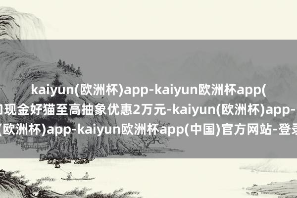 kaiyun(欧洲杯)app-kaiyun欧洲杯app(中国)官方网站-登录入口现金好猫至高抽象优惠2万元-kaiyun(欧洲杯)app-kaiyun欧洲杯app(中国)官方网站-登录入口