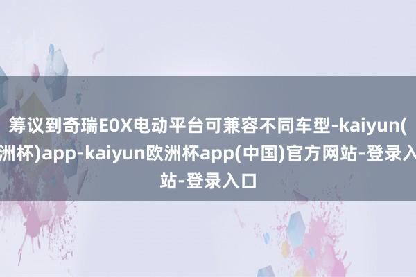 筹议到奇瑞E0X电动平台可兼容不同车型-kaiyun(欧洲杯)app-kaiyun欧洲杯app(中国)官方网站-登录入口