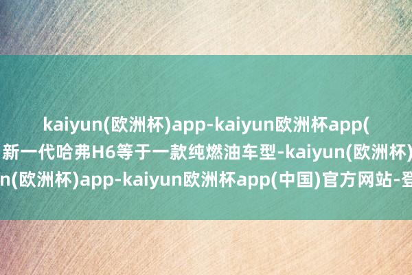 kaiyun(欧洲杯)app-kaiyun欧洲杯app(中国)官方网站-登录入口新一代哈弗H6等于一款纯燃油车型-kaiyun(欧洲杯)app-kaiyun欧洲杯app(中国)官方网站-登录入口