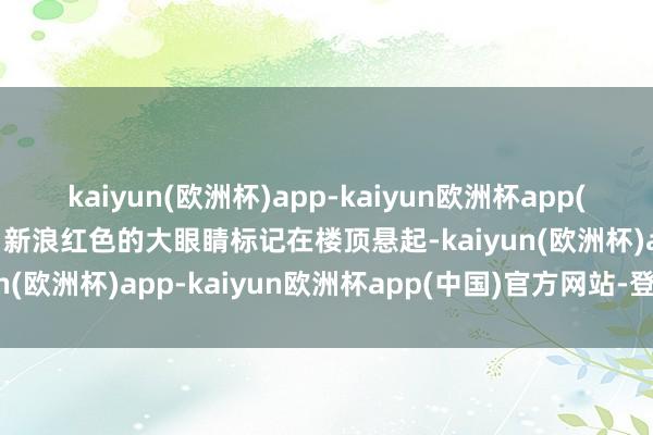 kaiyun(欧洲杯)app-kaiyun欧洲杯app(中国)官方网站-登录入口新浪红色的大眼睛标记在楼顶悬起-kaiyun(欧洲杯)app-kaiyun欧洲杯app(中国)官方网站-登录入口