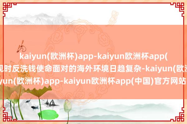 kaiyun(欧洲杯)app-kaiyun欧洲杯app(中国)官方网站-登录入口现时反洗钱使命面对的海外环境日趋复杂-kaiyun(欧洲杯)app-kaiyun欧洲杯app(中国)官方网站-登录入口