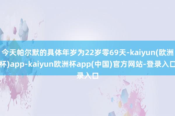 今天帕尔默的具体年岁为22岁零69天-kaiyun(欧洲杯)app-kaiyun欧洲杯app(中国)官方网站-登录入口