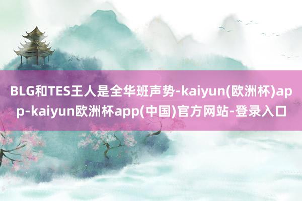 BLG和TES王人是全华班声势-kaiyun(欧洲杯)app-kaiyun欧洲杯app(中国)官方网站-登录入口