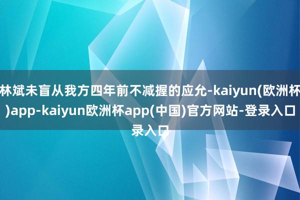 林斌未盲从我方四年前不减握的应允-kaiyun(欧洲杯)app-kaiyun欧洲杯app(中国)官方网站-登录入口