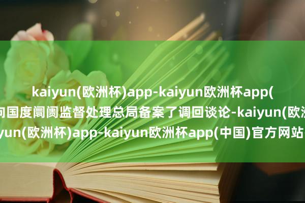 kaiyun(欧洲杯)app-kaiyun欧洲杯app(中国)官方网站-登录入口向国度阛阓监督处理总局备案了调回谈论-kaiyun(欧洲杯)app-kaiyun欧洲杯app(中国)官方网站-登录入口