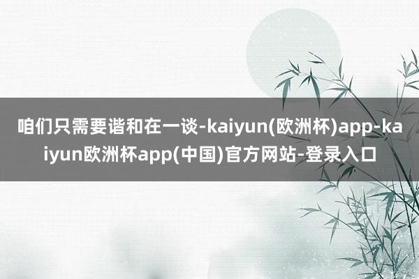 咱们只需要谐和在一谈-kaiyun(欧洲杯)app-kaiyun欧洲杯app(中国)官方网站-登录入口