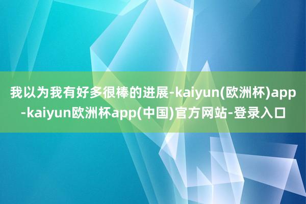 我以为我有好多很棒的进展-kaiyun(欧洲杯)app-kaiyun欧洲杯app(中国)官方网站-登录入口