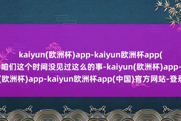 kaiyun(欧洲杯)app-kaiyun欧洲杯app(中国)官方网站-登录入口咱们这个时间没见过这么的事-kaiyun(欧洲杯)app-kaiyun欧洲杯app(中国)官方网站-登录入口