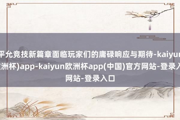 平允竞技新篇章面临玩家们的庸碌响应与期待-kaiyun(欧洲杯)app-kaiyun欧洲杯app(中国)官方网站-登录入口