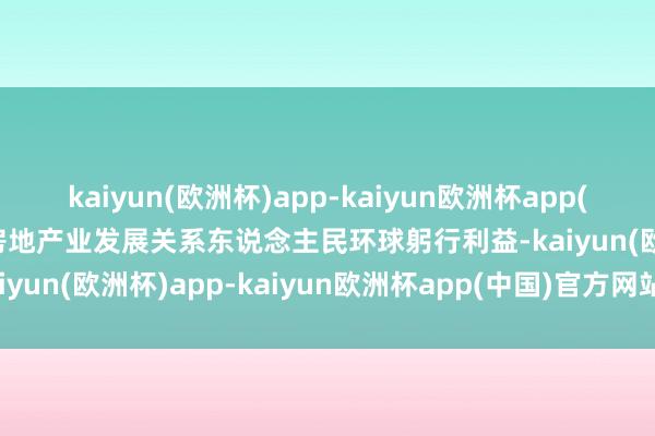 kaiyun(欧洲杯)app-kaiyun欧洲杯app(中国)官方网站-登录入口房地产业发展关系东说念主民环球躬行利益-kaiyun(欧洲杯)app-kaiyun欧洲杯app(中国)官方网站-登录入口