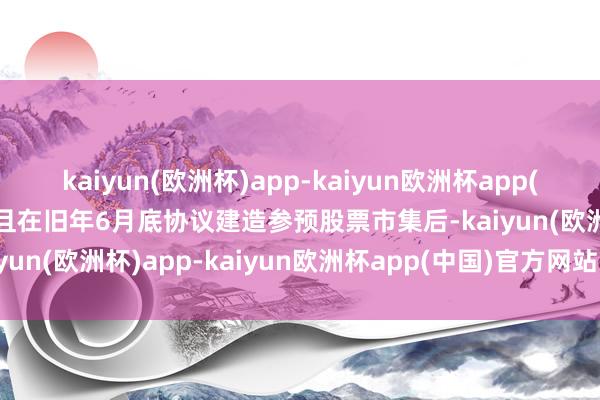 kaiyun(欧洲杯)app-kaiyun欧洲杯app(中国)官方网站-登录入口且在旧年6月底协议建造参预股票市集后-kaiyun(欧洲杯)app-kaiyun欧洲杯app(中国)官方网站-登录入口