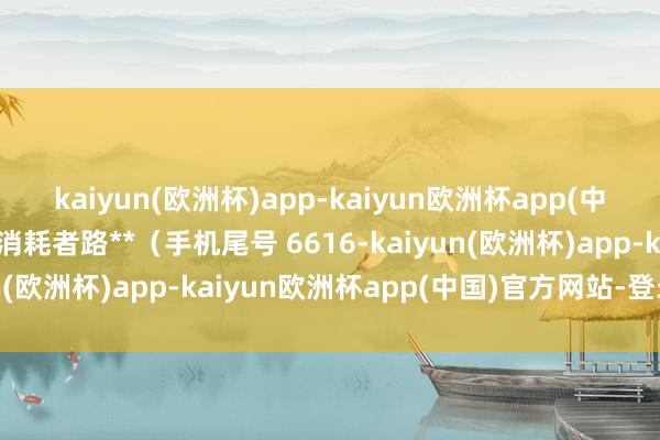 kaiyun(欧洲杯)app-kaiyun欧洲杯app(中国)官方网站-登录入口消耗者路**（手机尾号 6616-kaiyun(欧洲杯)app-kaiyun欧洲杯app(中国)官方网站-登录入口