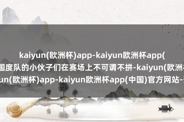 kaiyun(欧洲杯)app-kaiyun欧洲杯app(中国)官方网站-登录入口国度队的小伙子们在赛场上不可谓不拼-kaiyun(欧洲杯)app-kaiyun欧洲杯app(中国)官方网站-登录入口