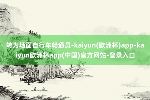 转为场面自行车畅通员-kaiyun(欧洲杯)app-kaiyun欧洲杯app(中国)官方网站-登录入口