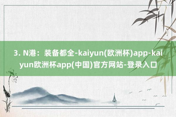 3. N港：装备都全-kaiyun(欧洲杯)app-kaiyun欧洲杯app(中国)官方网站-登录入口