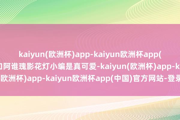 kaiyun(欧洲杯)app-kaiyun欧洲杯app(中国)官方网站-登录入口阿谁瑰影花灯小编是真可爱-kaiyun(欧洲杯)app-kaiyun欧洲杯app(中国)官方网站-登录入口