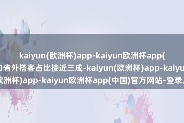 kaiyun(欧洲杯)app-kaiyun欧洲杯app(中国)官方网站-登录入口省外搭客占比接近三成-kaiyun(欧洲杯)app-kaiyun欧洲杯app(中国)官方网站-登录入口